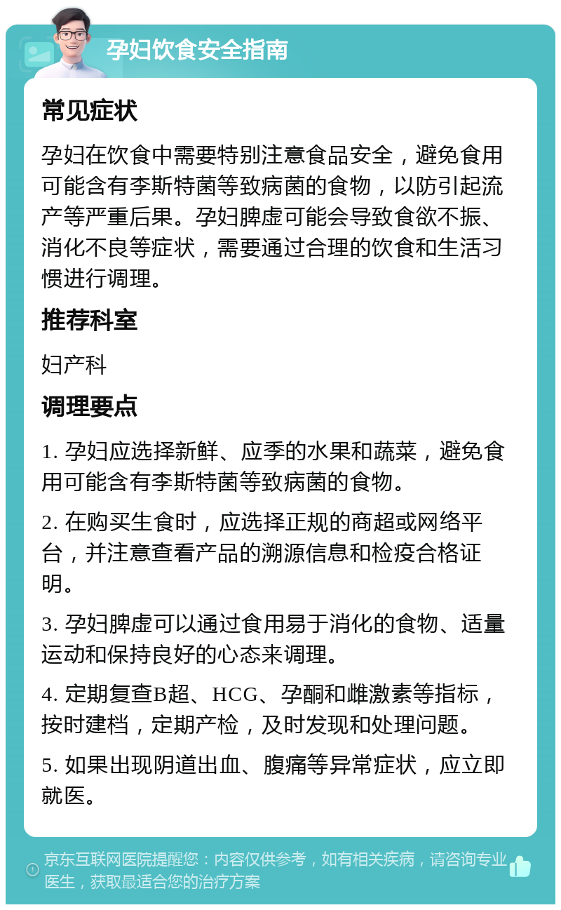 孕妇饮食安全指南 常见症状 孕妇在饮食中需要特别注意食品安全，避免食用可能含有李斯特菌等致病菌的食物，以防引起流产等严重后果。孕妇脾虚可能会导致食欲不振、消化不良等症状，需要通过合理的饮食和生活习惯进行调理。 推荐科室 妇产科 调理要点 1. 孕妇应选择新鲜、应季的水果和蔬菜，避免食用可能含有李斯特菌等致病菌的食物。 2. 在购买生食时，应选择正规的商超或网络平台，并注意查看产品的溯源信息和检疫合格证明。 3. 孕妇脾虚可以通过食用易于消化的食物、适量运动和保持良好的心态来调理。 4. 定期复查B超、HCG、孕酮和雌激素等指标，按时建档，定期产检，及时发现和处理问题。 5. 如果出现阴道出血、腹痛等异常症状，应立即就医。