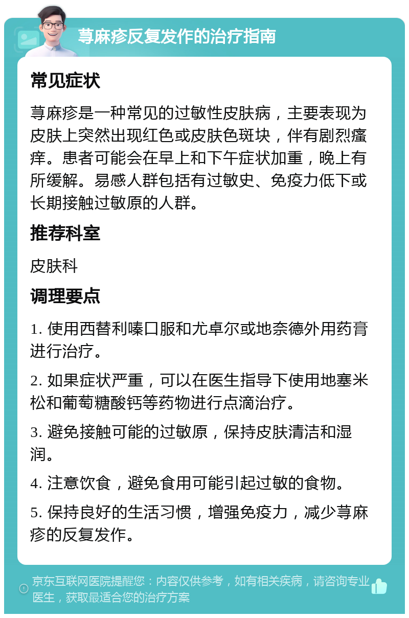 荨麻疹反复发作的治疗指南 常见症状 荨麻疹是一种常见的过敏性皮肤病，主要表现为皮肤上突然出现红色或皮肤色斑块，伴有剧烈瘙痒。患者可能会在早上和下午症状加重，晚上有所缓解。易感人群包括有过敏史、免疫力低下或长期接触过敏原的人群。 推荐科室 皮肤科 调理要点 1. 使用西替利嗪口服和尤卓尔或地奈德外用药膏进行治疗。 2. 如果症状严重，可以在医生指导下使用地塞米松和葡萄糖酸钙等药物进行点滴治疗。 3. 避免接触可能的过敏原，保持皮肤清洁和湿润。 4. 注意饮食，避免食用可能引起过敏的食物。 5. 保持良好的生活习惯，增强免疫力，减少荨麻疹的反复发作。