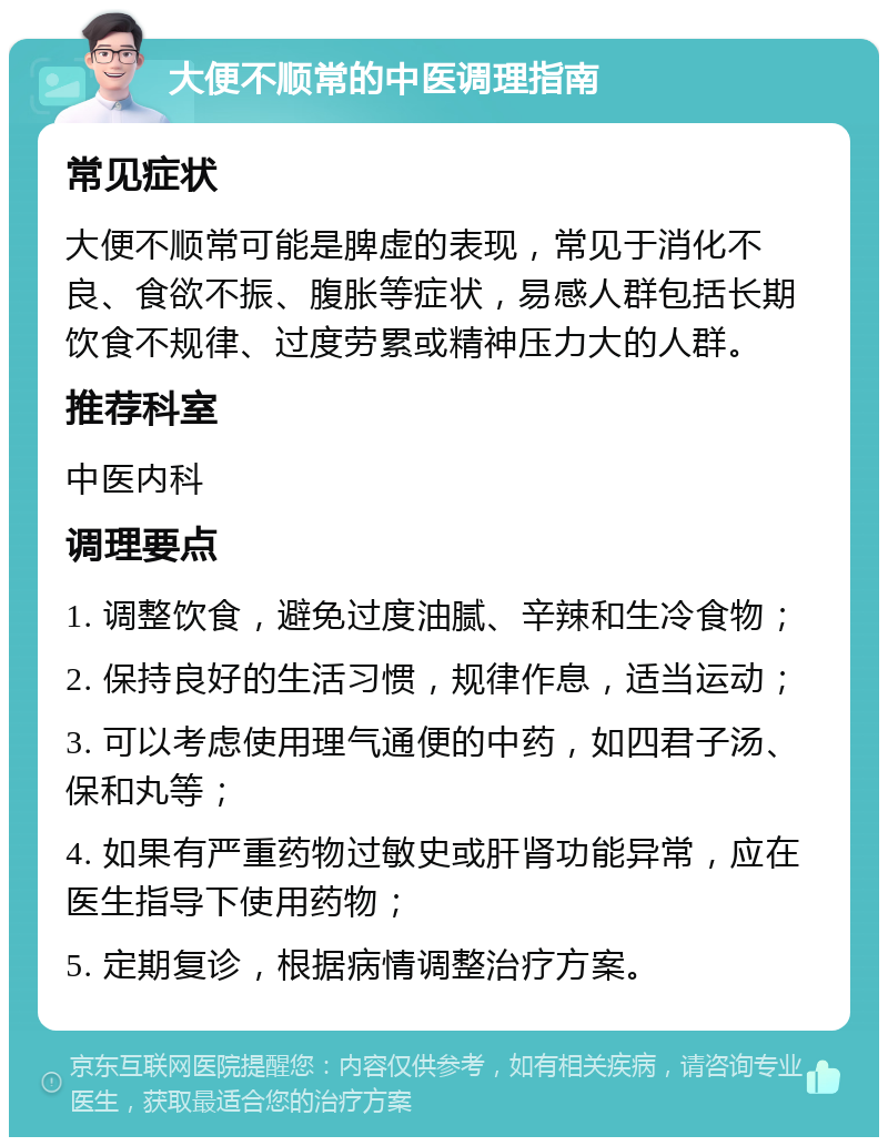 大便不顺常的中医调理指南 常见症状 大便不顺常可能是脾虚的表现，常见于消化不良、食欲不振、腹胀等症状，易感人群包括长期饮食不规律、过度劳累或精神压力大的人群。 推荐科室 中医内科 调理要点 1. 调整饮食，避免过度油腻、辛辣和生冷食物； 2. 保持良好的生活习惯，规律作息，适当运动； 3. 可以考虑使用理气通便的中药，如四君子汤、保和丸等； 4. 如果有严重药物过敏史或肝肾功能异常，应在医生指导下使用药物； 5. 定期复诊，根据病情调整治疗方案。