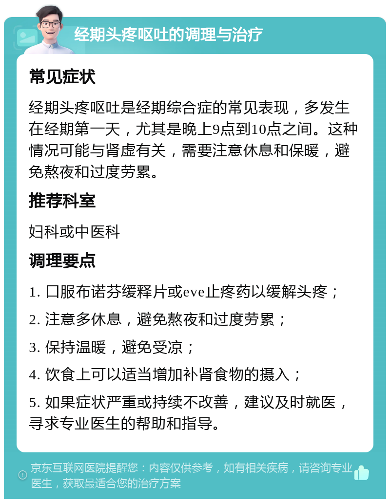 经期头疼呕吐的调理与治疗 常见症状 经期头疼呕吐是经期综合症的常见表现，多发生在经期第一天，尤其是晚上9点到10点之间。这种情况可能与肾虚有关，需要注意休息和保暖，避免熬夜和过度劳累。 推荐科室 妇科或中医科 调理要点 1. 口服布诺芬缓释片或eve止疼药以缓解头疼； 2. 注意多休息，避免熬夜和过度劳累； 3. 保持温暖，避免受凉； 4. 饮食上可以适当增加补肾食物的摄入； 5. 如果症状严重或持续不改善，建议及时就医，寻求专业医生的帮助和指导。