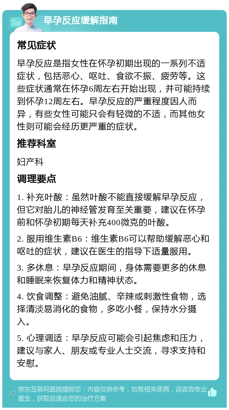 早孕反应缓解指南 常见症状 早孕反应是指女性在怀孕初期出现的一系列不适症状，包括恶心、呕吐、食欲不振、疲劳等。这些症状通常在怀孕6周左右开始出现，并可能持续到怀孕12周左右。早孕反应的严重程度因人而异，有些女性可能只会有轻微的不适，而其他女性则可能会经历更严重的症状。 推荐科室 妇产科 调理要点 1. 补充叶酸：虽然叶酸不能直接缓解早孕反应，但它对胎儿的神经管发育至关重要，建议在怀孕前和怀孕初期每天补充400微克的叶酸。 2. 服用维生素B6：维生素B6可以帮助缓解恶心和呕吐的症状，建议在医生的指导下适量服用。 3. 多休息：早孕反应期间，身体需要更多的休息和睡眠来恢复体力和精神状态。 4. 饮食调整：避免油腻、辛辣或刺激性食物，选择清淡易消化的食物，多吃小餐，保持水分摄入。 5. 心理调适：早孕反应可能会引起焦虑和压力，建议与家人、朋友或专业人士交流，寻求支持和安慰。