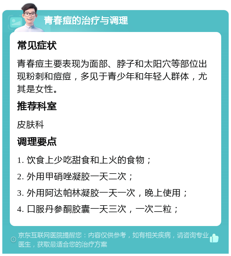 青春痘的治疗与调理 常见症状 青春痘主要表现为面部、脖子和太阳穴等部位出现粉刺和痘痘，多见于青少年和年轻人群体，尤其是女性。 推荐科室 皮肤科 调理要点 1. 饮食上少吃甜食和上火的食物； 2. 外用甲硝唑凝胶一天二次； 3. 外用阿达帕林凝胶一天一次，晚上使用； 4. 口服丹参酮胶囊一天三次，一次二粒；