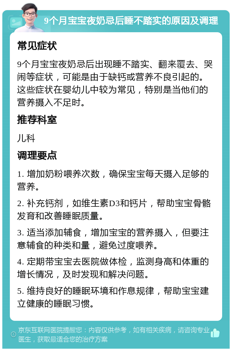 9个月宝宝夜奶忌后睡不踏实的原因及调理 常见症状 9个月宝宝夜奶忌后出现睡不踏实、翻来覆去、哭闹等症状，可能是由于缺钙或营养不良引起的。这些症状在婴幼儿中较为常见，特别是当他们的营养摄入不足时。 推荐科室 儿科 调理要点 1. 增加奶粉喂养次数，确保宝宝每天摄入足够的营养。 2. 补充钙剂，如维生素D3和钙片，帮助宝宝骨骼发育和改善睡眠质量。 3. 适当添加辅食，增加宝宝的营养摄入，但要注意辅食的种类和量，避免过度喂养。 4. 定期带宝宝去医院做体检，监测身高和体重的增长情况，及时发现和解决问题。 5. 维持良好的睡眠环境和作息规律，帮助宝宝建立健康的睡眠习惯。