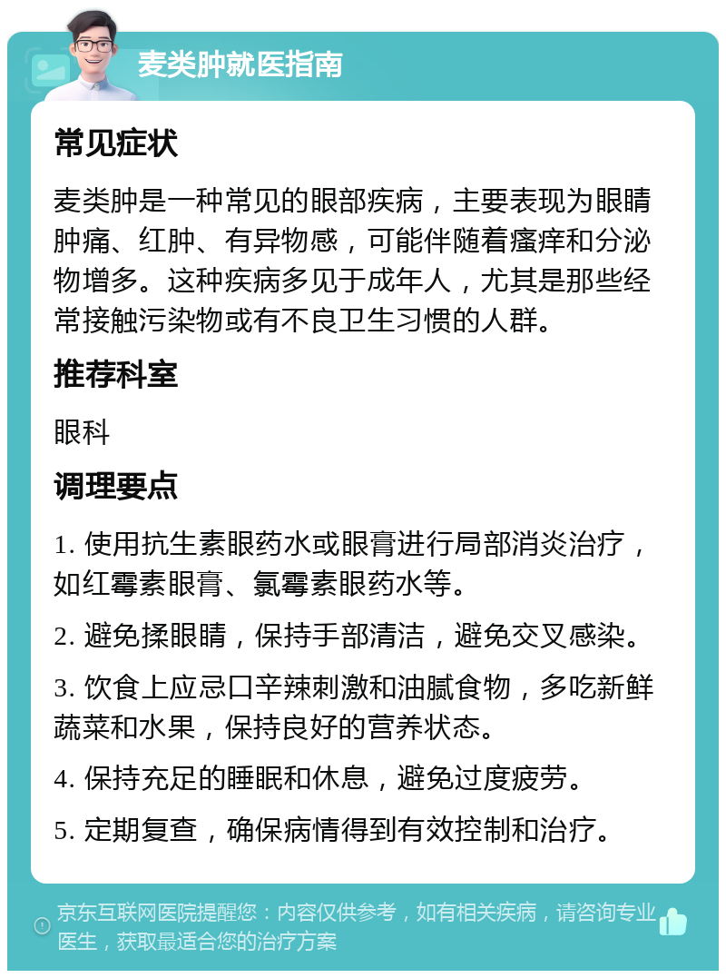 麦类肿就医指南 常见症状 麦类肿是一种常见的眼部疾病，主要表现为眼睛肿痛、红肿、有异物感，可能伴随着瘙痒和分泌物增多。这种疾病多见于成年人，尤其是那些经常接触污染物或有不良卫生习惯的人群。 推荐科室 眼科 调理要点 1. 使用抗生素眼药水或眼膏进行局部消炎治疗，如红霉素眼膏、氯霉素眼药水等。 2. 避免揉眼睛，保持手部清洁，避免交叉感染。 3. 饮食上应忌口辛辣刺激和油腻食物，多吃新鲜蔬菜和水果，保持良好的营养状态。 4. 保持充足的睡眠和休息，避免过度疲劳。 5. 定期复查，确保病情得到有效控制和治疗。