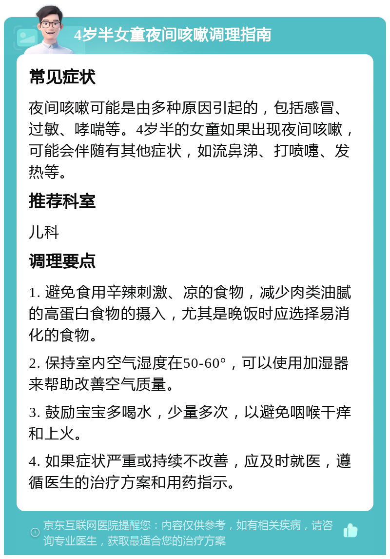 4岁半女童夜间咳嗽调理指南 常见症状 夜间咳嗽可能是由多种原因引起的，包括感冒、过敏、哮喘等。4岁半的女童如果出现夜间咳嗽，可能会伴随有其他症状，如流鼻涕、打喷嚏、发热等。 推荐科室 儿科 调理要点 1. 避免食用辛辣刺激、凉的食物，减少肉类油腻的高蛋白食物的摄入，尤其是晚饭时应选择易消化的食物。 2. 保持室内空气湿度在50-60°，可以使用加湿器来帮助改善空气质量。 3. 鼓励宝宝多喝水，少量多次，以避免咽喉干痒和上火。 4. 如果症状严重或持续不改善，应及时就医，遵循医生的治疗方案和用药指示。