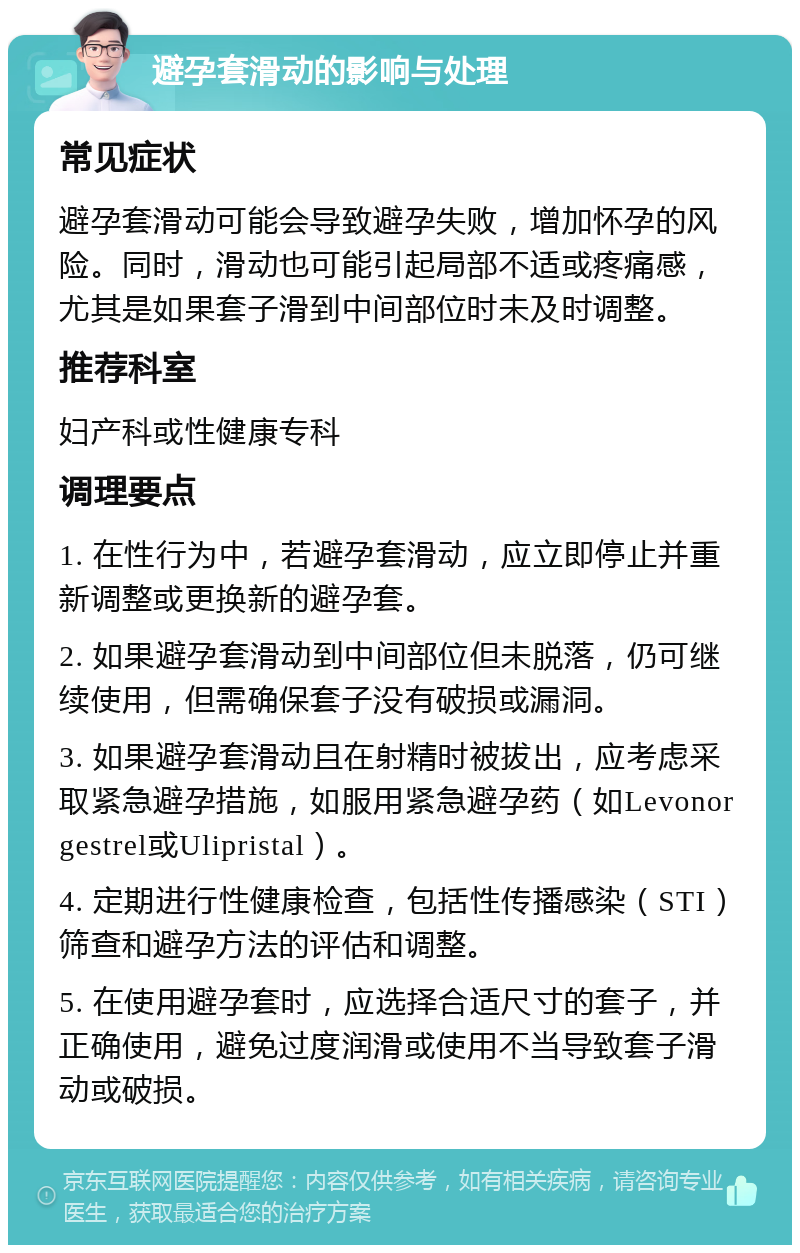 避孕套滑动的影响与处理 常见症状 避孕套滑动可能会导致避孕失败，增加怀孕的风险。同时，滑动也可能引起局部不适或疼痛感，尤其是如果套子滑到中间部位时未及时调整。 推荐科室 妇产科或性健康专科 调理要点 1. 在性行为中，若避孕套滑动，应立即停止并重新调整或更换新的避孕套。 2. 如果避孕套滑动到中间部位但未脱落，仍可继续使用，但需确保套子没有破损或漏洞。 3. 如果避孕套滑动且在射精时被拔出，应考虑采取紧急避孕措施，如服用紧急避孕药（如Levonorgestrel或Ulipristal）。 4. 定期进行性健康检查，包括性传播感染（STI）筛查和避孕方法的评估和调整。 5. 在使用避孕套时，应选择合适尺寸的套子，并正确使用，避免过度润滑或使用不当导致套子滑动或破损。