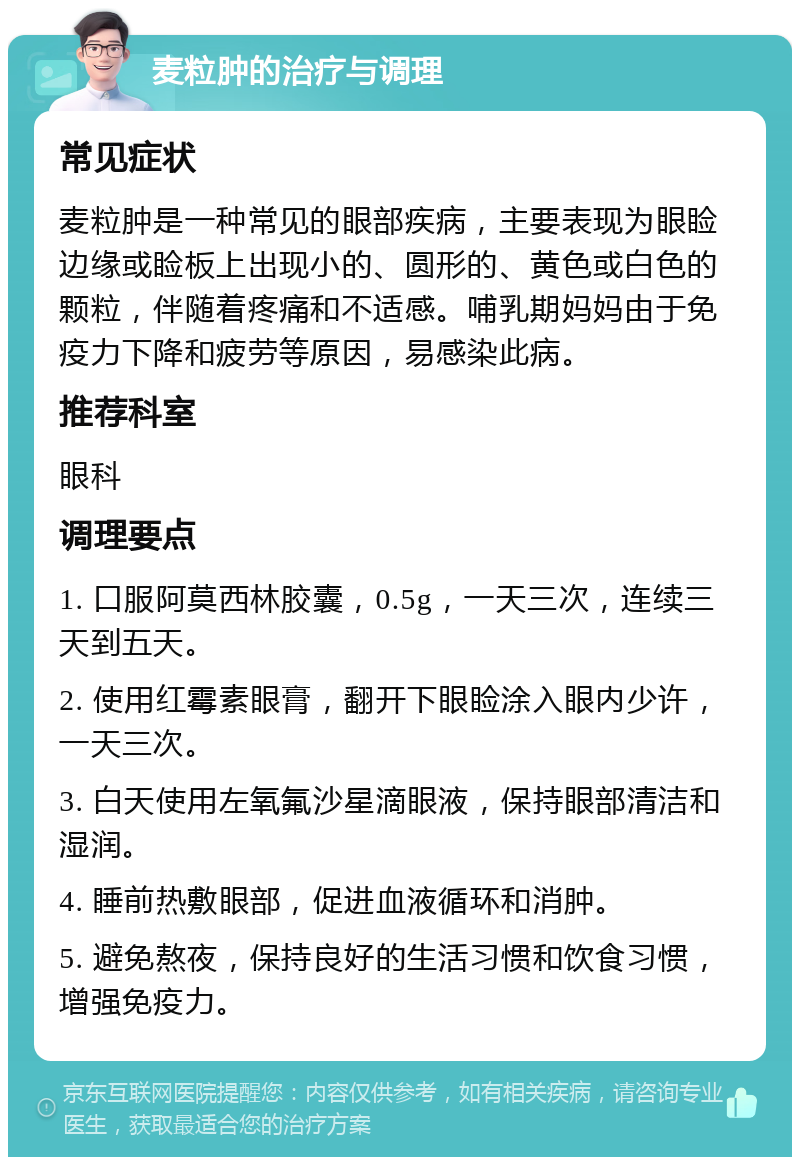 麦粒肿的治疗与调理 常见症状 麦粒肿是一种常见的眼部疾病，主要表现为眼睑边缘或睑板上出现小的、圆形的、黄色或白色的颗粒，伴随着疼痛和不适感。哺乳期妈妈由于免疫力下降和疲劳等原因，易感染此病。 推荐科室 眼科 调理要点 1. 口服阿莫西林胶囊，0.5g，一天三次，连续三天到五天。 2. 使用红霉素眼膏，翻开下眼睑涂入眼内少许，一天三次。 3. 白天使用左氧氟沙星滴眼液，保持眼部清洁和湿润。 4. 睡前热敷眼部，促进血液循环和消肿。 5. 避免熬夜，保持良好的生活习惯和饮食习惯，增强免疫力。