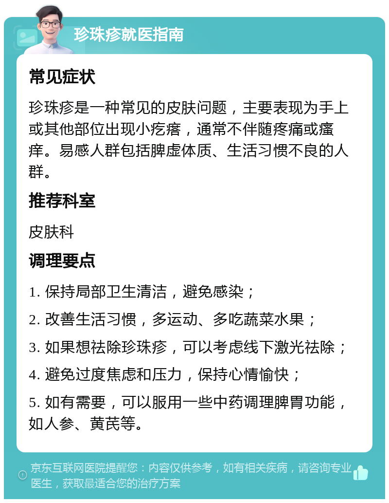 珍珠疹就医指南 常见症状 珍珠疹是一种常见的皮肤问题，主要表现为手上或其他部位出现小疙瘩，通常不伴随疼痛或瘙痒。易感人群包括脾虚体质、生活习惯不良的人群。 推荐科室 皮肤科 调理要点 1. 保持局部卫生清洁，避免感染； 2. 改善生活习惯，多运动、多吃蔬菜水果； 3. 如果想祛除珍珠疹，可以考虑线下激光祛除； 4. 避免过度焦虑和压力，保持心情愉快； 5. 如有需要，可以服用一些中药调理脾胃功能，如人参、黄芪等。