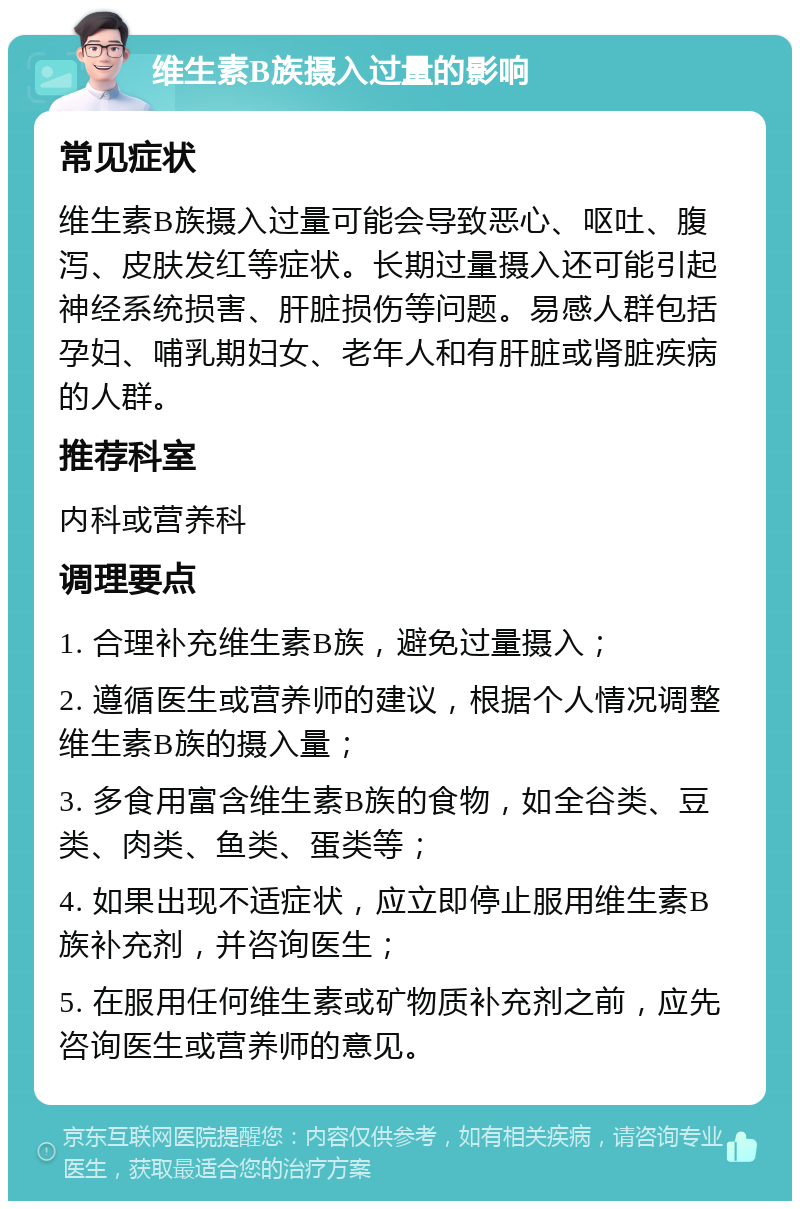 维生素B族摄入过量的影响 常见症状 维生素B族摄入过量可能会导致恶心、呕吐、腹泻、皮肤发红等症状。长期过量摄入还可能引起神经系统损害、肝脏损伤等问题。易感人群包括孕妇、哺乳期妇女、老年人和有肝脏或肾脏疾病的人群。 推荐科室 内科或营养科 调理要点 1. 合理补充维生素B族，避免过量摄入； 2. 遵循医生或营养师的建议，根据个人情况调整维生素B族的摄入量； 3. 多食用富含维生素B族的食物，如全谷类、豆类、肉类、鱼类、蛋类等； 4. 如果出现不适症状，应立即停止服用维生素B族补充剂，并咨询医生； 5. 在服用任何维生素或矿物质补充剂之前，应先咨询医生或营养师的意见。