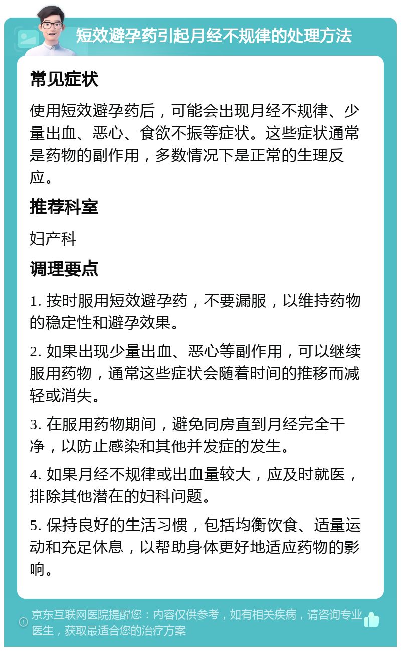 短效避孕药引起月经不规律的处理方法 常见症状 使用短效避孕药后，可能会出现月经不规律、少量出血、恶心、食欲不振等症状。这些症状通常是药物的副作用，多数情况下是正常的生理反应。 推荐科室 妇产科 调理要点 1. 按时服用短效避孕药，不要漏服，以维持药物的稳定性和避孕效果。 2. 如果出现少量出血、恶心等副作用，可以继续服用药物，通常这些症状会随着时间的推移而减轻或消失。 3. 在服用药物期间，避免同房直到月经完全干净，以防止感染和其他并发症的发生。 4. 如果月经不规律或出血量较大，应及时就医，排除其他潜在的妇科问题。 5. 保持良好的生活习惯，包括均衡饮食、适量运动和充足休息，以帮助身体更好地适应药物的影响。