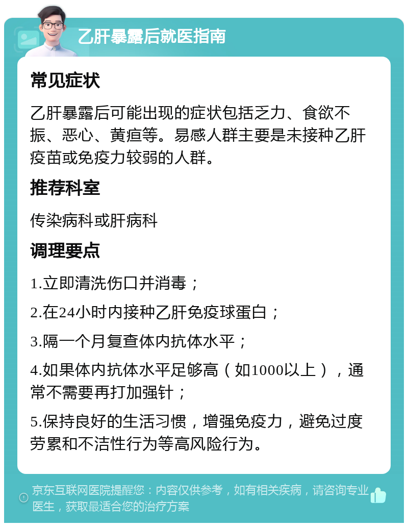 乙肝暴露后就医指南 常见症状 乙肝暴露后可能出现的症状包括乏力、食欲不振、恶心、黄疸等。易感人群主要是未接种乙肝疫苗或免疫力较弱的人群。 推荐科室 传染病科或肝病科 调理要点 1.立即清洗伤口并消毒； 2.在24小时内接种乙肝免疫球蛋白； 3.隔一个月复查体内抗体水平； 4.如果体内抗体水平足够高（如1000以上），通常不需要再打加强针； 5.保持良好的生活习惯，增强免疫力，避免过度劳累和不洁性行为等高风险行为。