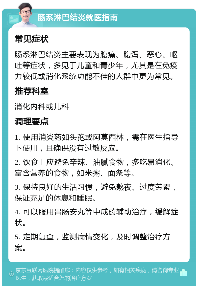 肠系淋巴结炎就医指南 常见症状 肠系淋巴结炎主要表现为腹痛、腹泻、恶心、呕吐等症状，多见于儿童和青少年，尤其是在免疫力较低或消化系统功能不佳的人群中更为常见。 推荐科室 消化内科或儿科 调理要点 1. 使用消炎药如头孢或阿莫西林，需在医生指导下使用，且确保没有过敏反应。 2. 饮食上应避免辛辣、油腻食物，多吃易消化、富含营养的食物，如米粥、面条等。 3. 保持良好的生活习惯，避免熬夜、过度劳累，保证充足的休息和睡眠。 4. 可以服用胃肠安丸等中成药辅助治疗，缓解症状。 5. 定期复查，监测病情变化，及时调整治疗方案。