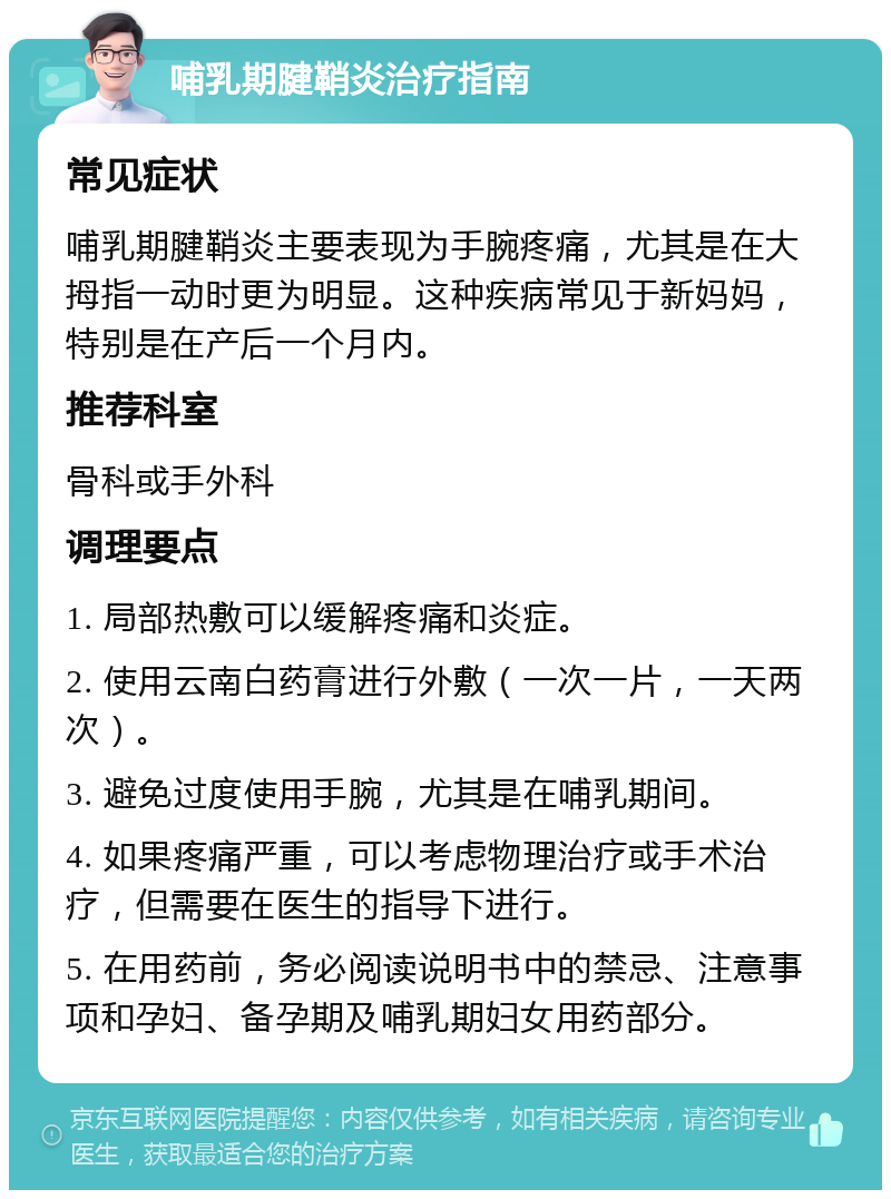 哺乳期腱鞘炎治疗指南 常见症状 哺乳期腱鞘炎主要表现为手腕疼痛，尤其是在大拇指一动时更为明显。这种疾病常见于新妈妈，特别是在产后一个月内。 推荐科室 骨科或手外科 调理要点 1. 局部热敷可以缓解疼痛和炎症。 2. 使用云南白药膏进行外敷（一次一片，一天两次）。 3. 避免过度使用手腕，尤其是在哺乳期间。 4. 如果疼痛严重，可以考虑物理治疗或手术治疗，但需要在医生的指导下进行。 5. 在用药前，务必阅读说明书中的禁忌、注意事项和孕妇、备孕期及哺乳期妇女用药部分。