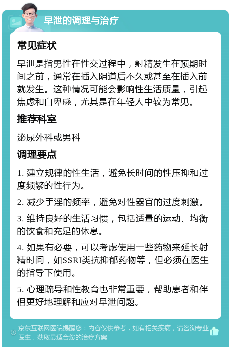 早泄的调理与治疗 常见症状 早泄是指男性在性交过程中，射精发生在预期时间之前，通常在插入阴道后不久或甚至在插入前就发生。这种情况可能会影响性生活质量，引起焦虑和自卑感，尤其是在年轻人中较为常见。 推荐科室 泌尿外科或男科 调理要点 1. 建立规律的性生活，避免长时间的性压抑和过度频繁的性行为。 2. 减少手淫的频率，避免对性器官的过度刺激。 3. 维持良好的生活习惯，包括适量的运动、均衡的饮食和充足的休息。 4. 如果有必要，可以考虑使用一些药物来延长射精时间，如SSRI类抗抑郁药物等，但必须在医生的指导下使用。 5. 心理疏导和性教育也非常重要，帮助患者和伴侣更好地理解和应对早泄问题。