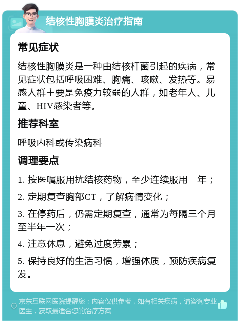 结核性胸膜炎治疗指南 常见症状 结核性胸膜炎是一种由结核杆菌引起的疾病，常见症状包括呼吸困难、胸痛、咳嗽、发热等。易感人群主要是免疫力较弱的人群，如老年人、儿童、HIV感染者等。 推荐科室 呼吸内科或传染病科 调理要点 1. 按医嘱服用抗结核药物，至少连续服用一年； 2. 定期复查胸部CT，了解病情变化； 3. 在停药后，仍需定期复查，通常为每隔三个月至半年一次； 4. 注意休息，避免过度劳累； 5. 保持良好的生活习惯，增强体质，预防疾病复发。