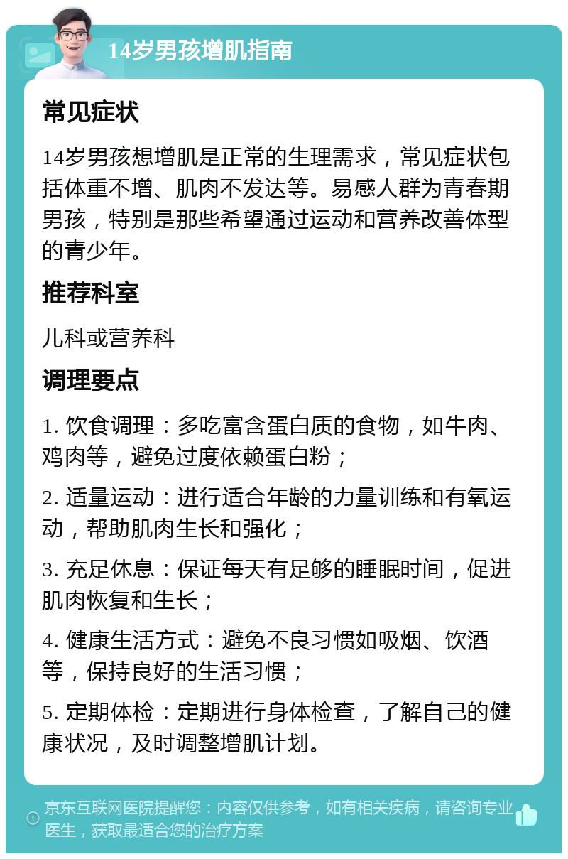 14岁男孩增肌指南 常见症状 14岁男孩想增肌是正常的生理需求，常见症状包括体重不增、肌肉不发达等。易感人群为青春期男孩，特别是那些希望通过运动和营养改善体型的青少年。 推荐科室 儿科或营养科 调理要点 1. 饮食调理：多吃富含蛋白质的食物，如牛肉、鸡肉等，避免过度依赖蛋白粉； 2. 适量运动：进行适合年龄的力量训练和有氧运动，帮助肌肉生长和强化； 3. 充足休息：保证每天有足够的睡眠时间，促进肌肉恢复和生长； 4. 健康生活方式：避免不良习惯如吸烟、饮酒等，保持良好的生活习惯； 5. 定期体检：定期进行身体检查，了解自己的健康状况，及时调整增肌计划。