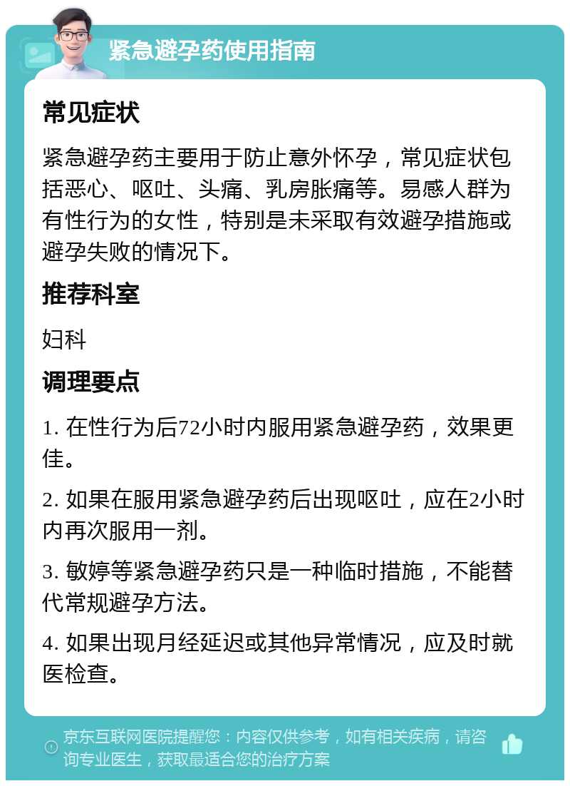 紧急避孕药使用指南 常见症状 紧急避孕药主要用于防止意外怀孕，常见症状包括恶心、呕吐、头痛、乳房胀痛等。易感人群为有性行为的女性，特别是未采取有效避孕措施或避孕失败的情况下。 推荐科室 妇科 调理要点 1. 在性行为后72小时内服用紧急避孕药，效果更佳。 2. 如果在服用紧急避孕药后出现呕吐，应在2小时内再次服用一剂。 3. 敏婷等紧急避孕药只是一种临时措施，不能替代常规避孕方法。 4. 如果出现月经延迟或其他异常情况，应及时就医检查。