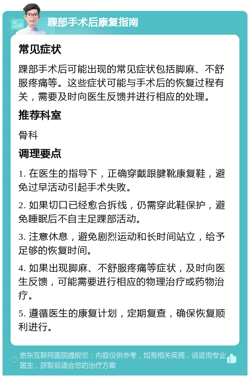 踝部手术后康复指南 常见症状 踝部手术后可能出现的常见症状包括脚麻、不舒服疼痛等。这些症状可能与手术后的恢复过程有关，需要及时向医生反馈并进行相应的处理。 推荐科室 骨科 调理要点 1. 在医生的指导下，正确穿戴跟腱靴康复鞋，避免过早活动引起手术失败。 2. 如果切口已经愈合拆线，仍需穿此鞋保护，避免睡眠后不自主足踝部活动。 3. 注意休息，避免剧烈运动和长时间站立，给予足够的恢复时间。 4. 如果出现脚麻、不舒服疼痛等症状，及时向医生反馈，可能需要进行相应的物理治疗或药物治疗。 5. 遵循医生的康复计划，定期复查，确保恢复顺利进行。