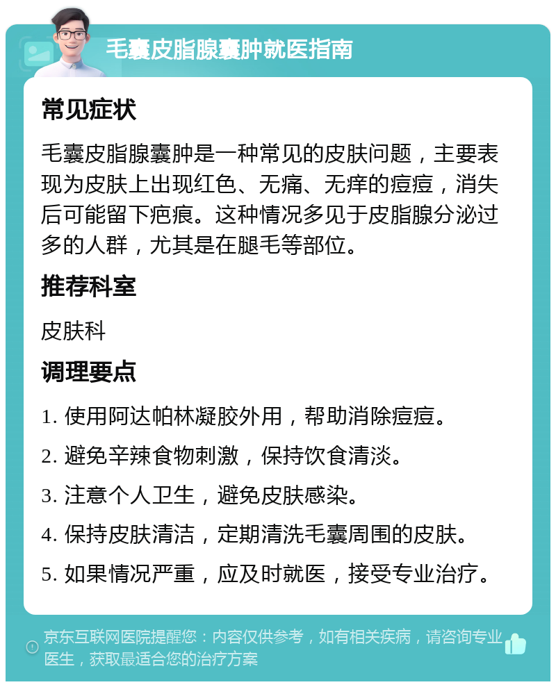 毛囊皮脂腺囊肿就医指南 常见症状 毛囊皮脂腺囊肿是一种常见的皮肤问题，主要表现为皮肤上出现红色、无痛、无痒的痘痘，消失后可能留下疤痕。这种情况多见于皮脂腺分泌过多的人群，尤其是在腿毛等部位。 推荐科室 皮肤科 调理要点 1. 使用阿达帕林凝胶外用，帮助消除痘痘。 2. 避免辛辣食物刺激，保持饮食清淡。 3. 注意个人卫生，避免皮肤感染。 4. 保持皮肤清洁，定期清洗毛囊周围的皮肤。 5. 如果情况严重，应及时就医，接受专业治疗。