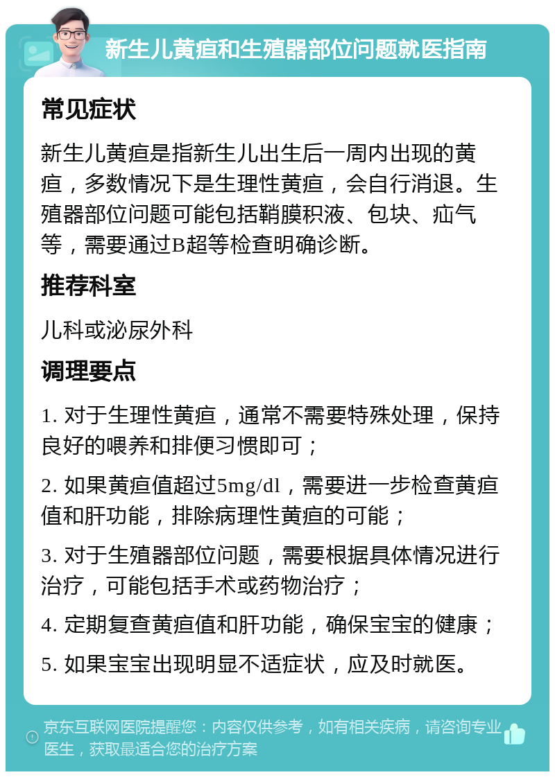 新生儿黄疸和生殖器部位问题就医指南 常见症状 新生儿黄疸是指新生儿出生后一周内出现的黄疸，多数情况下是生理性黄疸，会自行消退。生殖器部位问题可能包括鞘膜积液、包块、疝气等，需要通过B超等检查明确诊断。 推荐科室 儿科或泌尿外科 调理要点 1. 对于生理性黄疸，通常不需要特殊处理，保持良好的喂养和排便习惯即可； 2. 如果黄疸值超过5mg/dl，需要进一步检查黄疸值和肝功能，排除病理性黄疸的可能； 3. 对于生殖器部位问题，需要根据具体情况进行治疗，可能包括手术或药物治疗； 4. 定期复查黄疸值和肝功能，确保宝宝的健康； 5. 如果宝宝出现明显不适症状，应及时就医。