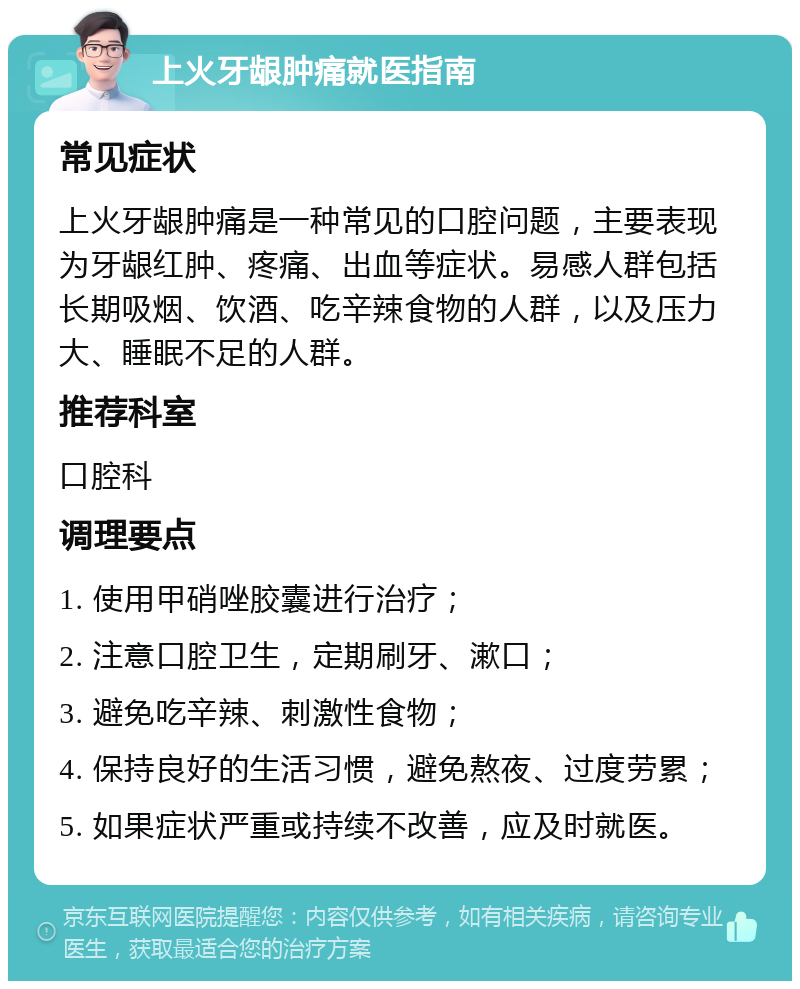 上火牙龈肿痛就医指南 常见症状 上火牙龈肿痛是一种常见的口腔问题，主要表现为牙龈红肿、疼痛、出血等症状。易感人群包括长期吸烟、饮酒、吃辛辣食物的人群，以及压力大、睡眠不足的人群。 推荐科室 口腔科 调理要点 1. 使用甲硝唑胶囊进行治疗； 2. 注意口腔卫生，定期刷牙、漱口； 3. 避免吃辛辣、刺激性食物； 4. 保持良好的生活习惯，避免熬夜、过度劳累； 5. 如果症状严重或持续不改善，应及时就医。