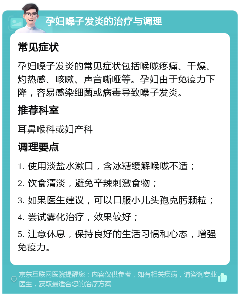 孕妇嗓子发炎的治疗与调理 常见症状 孕妇嗓子发炎的常见症状包括喉咙疼痛、干燥、灼热感、咳嗽、声音嘶哑等。孕妇由于免疫力下降，容易感染细菌或病毒导致嗓子发炎。 推荐科室 耳鼻喉科或妇产科 调理要点 1. 使用淡盐水漱口，含冰糖缓解喉咙不适； 2. 饮食清淡，避免辛辣刺激食物； 3. 如果医生建议，可以口服小儿头孢克肟颗粒； 4. 尝试雾化治疗，效果较好； 5. 注意休息，保持良好的生活习惯和心态，增强免疫力。