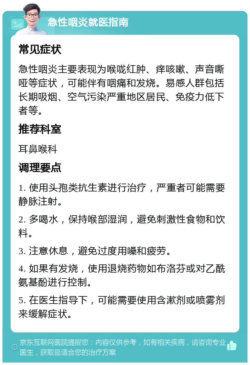 急性咽炎就医指南 常见症状 急性咽炎主要表现为喉咙红肿、痒咳嗽、声音嘶哑等症状，可能伴有咽痛和发烧。易感人群包括长期吸烟、空气污染严重地区居民、免疫力低下者等。 推荐科室 耳鼻喉科 调理要点 1. 使用头孢类抗生素进行治疗，严重者可能需要静脉注射。 2. 多喝水，保持喉部湿润，避免刺激性食物和饮料。 3. 注意休息，避免过度用嗓和疲劳。 4. 如果有发烧，使用退烧药物如布洛芬或对乙酰氨基酚进行控制。 5. 在医生指导下，可能需要使用含漱剂或喷雾剂来缓解症状。