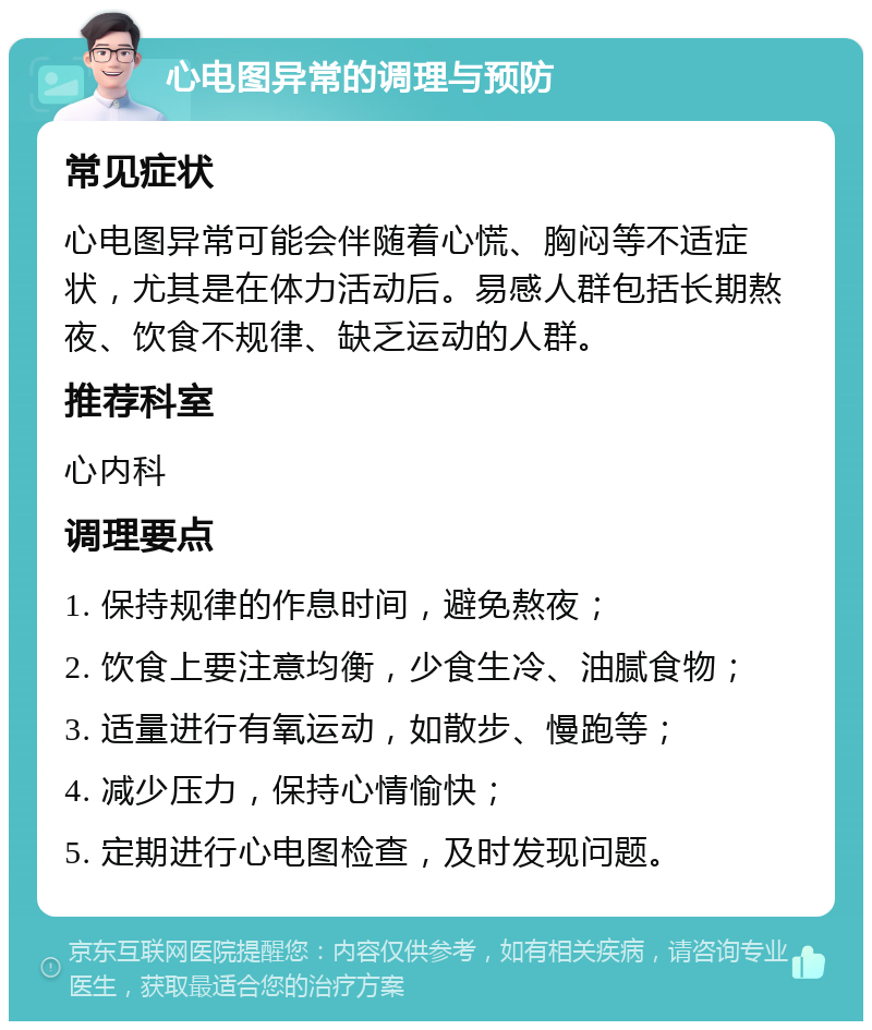 心电图异常的调理与预防 常见症状 心电图异常可能会伴随着心慌、胸闷等不适症状，尤其是在体力活动后。易感人群包括长期熬夜、饮食不规律、缺乏运动的人群。 推荐科室 心内科 调理要点 1. 保持规律的作息时间，避免熬夜； 2. 饮食上要注意均衡，少食生冷、油腻食物； 3. 适量进行有氧运动，如散步、慢跑等； 4. 减少压力，保持心情愉快； 5. 定期进行心电图检查，及时发现问题。