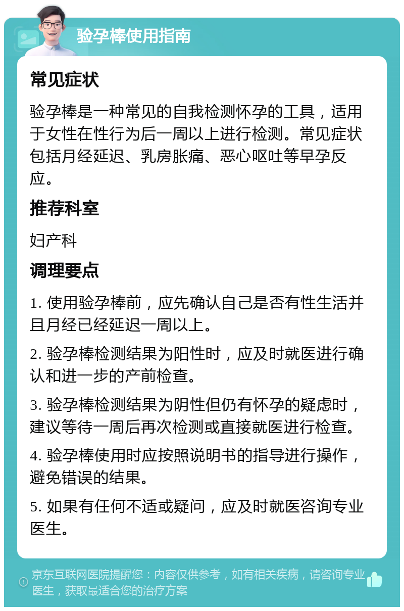 验孕棒使用指南 常见症状 验孕棒是一种常见的自我检测怀孕的工具，适用于女性在性行为后一周以上进行检测。常见症状包括月经延迟、乳房胀痛、恶心呕吐等早孕反应。 推荐科室 妇产科 调理要点 1. 使用验孕棒前，应先确认自己是否有性生活并且月经已经延迟一周以上。 2. 验孕棒检测结果为阳性时，应及时就医进行确认和进一步的产前检查。 3. 验孕棒检测结果为阴性但仍有怀孕的疑虑时，建议等待一周后再次检测或直接就医进行检查。 4. 验孕棒使用时应按照说明书的指导进行操作，避免错误的结果。 5. 如果有任何不适或疑问，应及时就医咨询专业医生。