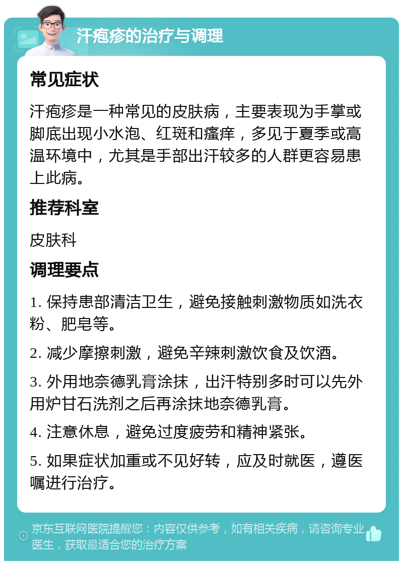 汗疱疹的治疗与调理 常见症状 汗疱疹是一种常见的皮肤病，主要表现为手掌或脚底出现小水泡、红斑和瘙痒，多见于夏季或高温环境中，尤其是手部出汗较多的人群更容易患上此病。 推荐科室 皮肤科 调理要点 1. 保持患部清洁卫生，避免接触刺激物质如洗衣粉、肥皂等。 2. 减少摩擦刺激，避免辛辣刺激饮食及饮酒。 3. 外用地奈德乳膏涂抹，出汗特别多时可以先外用炉甘石洗剂之后再涂抹地奈德乳膏。 4. 注意休息，避免过度疲劳和精神紧张。 5. 如果症状加重或不见好转，应及时就医，遵医嘱进行治疗。