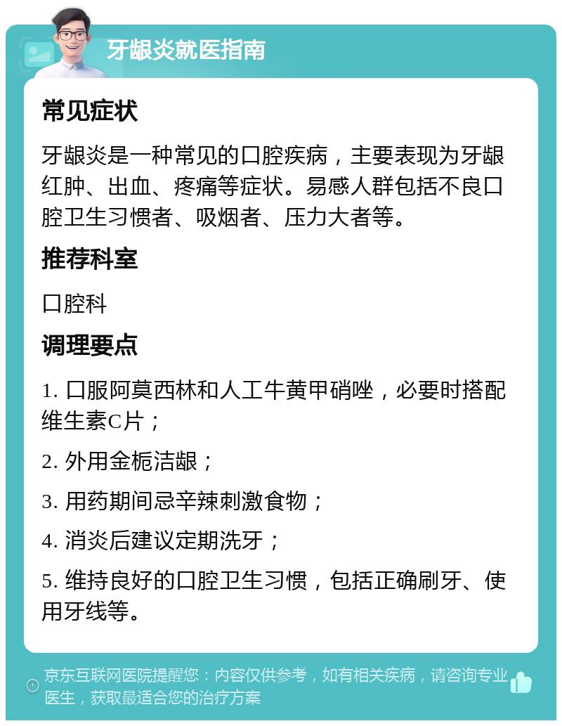 牙龈炎就医指南 常见症状 牙龈炎是一种常见的口腔疾病，主要表现为牙龈红肿、出血、疼痛等症状。易感人群包括不良口腔卫生习惯者、吸烟者、压力大者等。 推荐科室 口腔科 调理要点 1. 口服阿莫西林和人工牛黄甲硝唑，必要时搭配维生素C片； 2. 外用金栀洁龈； 3. 用药期间忌辛辣刺激食物； 4. 消炎后建议定期洗牙； 5. 维持良好的口腔卫生习惯，包括正确刷牙、使用牙线等。