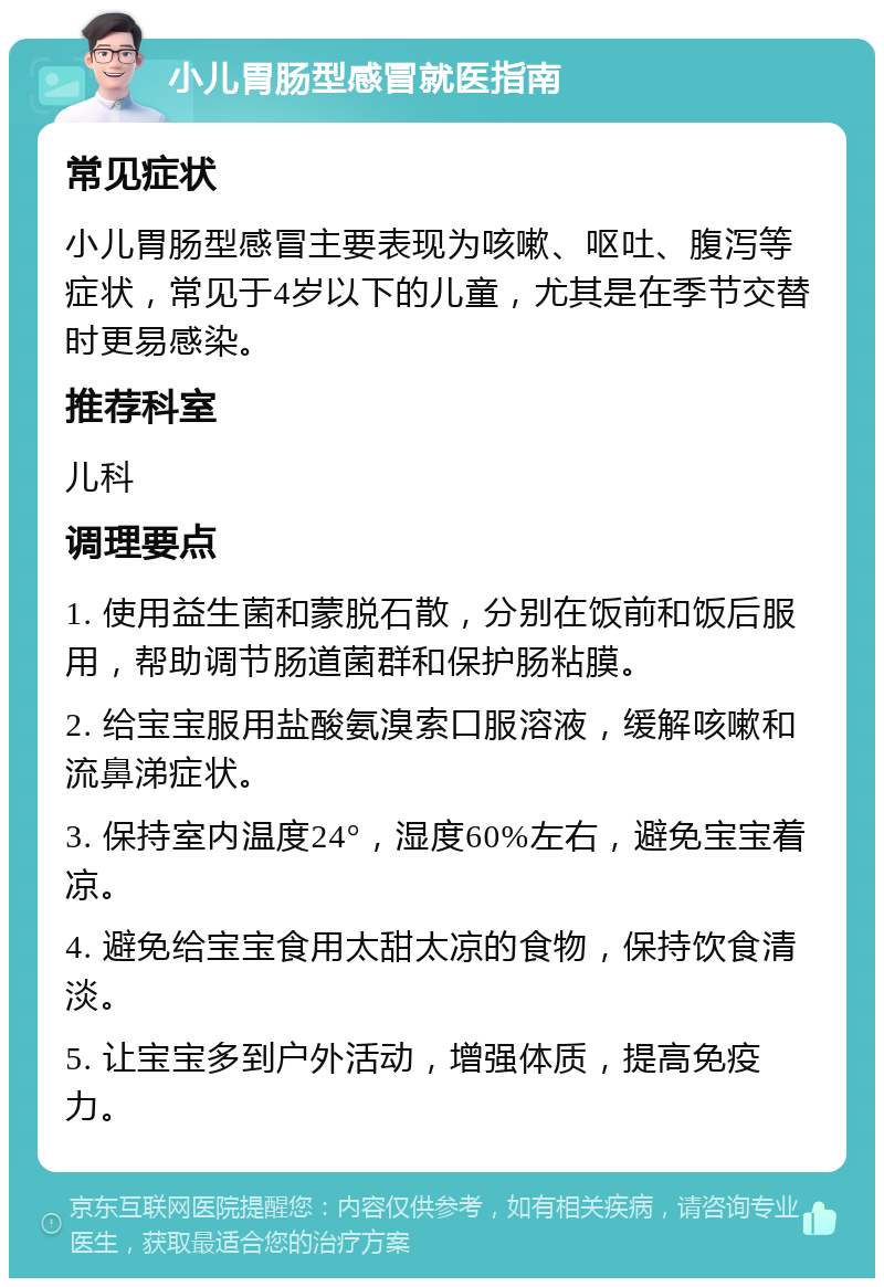 小儿胃肠型感冒就医指南 常见症状 小儿胃肠型感冒主要表现为咳嗽、呕吐、腹泻等症状，常见于4岁以下的儿童，尤其是在季节交替时更易感染。 推荐科室 儿科 调理要点 1. 使用益生菌和蒙脱石散，分别在饭前和饭后服用，帮助调节肠道菌群和保护肠粘膜。 2. 给宝宝服用盐酸氨溴索口服溶液，缓解咳嗽和流鼻涕症状。 3. 保持室内温度24°，湿度60%左右，避免宝宝着凉。 4. 避免给宝宝食用太甜太凉的食物，保持饮食清淡。 5. 让宝宝多到户外活动，增强体质，提高免疫力。