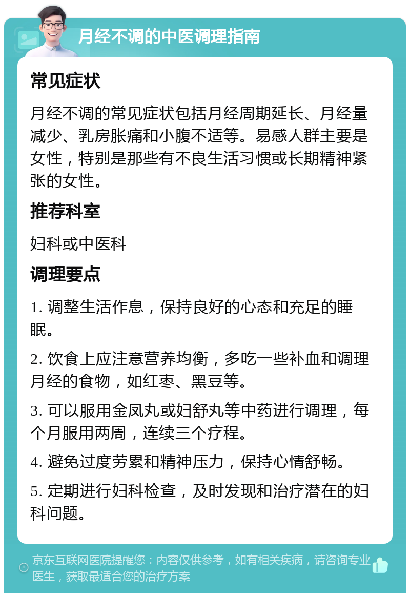 月经不调的中医调理指南 常见症状 月经不调的常见症状包括月经周期延长、月经量减少、乳房胀痛和小腹不适等。易感人群主要是女性，特别是那些有不良生活习惯或长期精神紧张的女性。 推荐科室 妇科或中医科 调理要点 1. 调整生活作息，保持良好的心态和充足的睡眠。 2. 饮食上应注意营养均衡，多吃一些补血和调理月经的食物，如红枣、黑豆等。 3. 可以服用金凤丸或妇舒丸等中药进行调理，每个月服用两周，连续三个疗程。 4. 避免过度劳累和精神压力，保持心情舒畅。 5. 定期进行妇科检查，及时发现和治疗潜在的妇科问题。