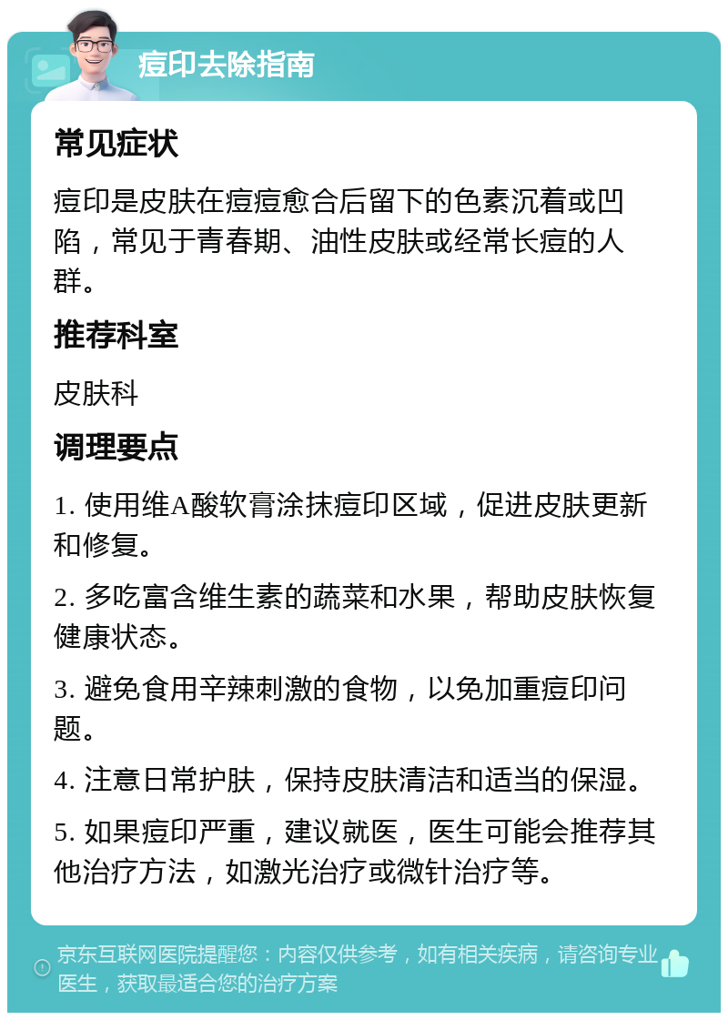 痘印去除指南 常见症状 痘印是皮肤在痘痘愈合后留下的色素沉着或凹陷，常见于青春期、油性皮肤或经常长痘的人群。 推荐科室 皮肤科 调理要点 1. 使用维A酸软膏涂抹痘印区域，促进皮肤更新和修复。 2. 多吃富含维生素的蔬菜和水果，帮助皮肤恢复健康状态。 3. 避免食用辛辣刺激的食物，以免加重痘印问题。 4. 注意日常护肤，保持皮肤清洁和适当的保湿。 5. 如果痘印严重，建议就医，医生可能会推荐其他治疗方法，如激光治疗或微针治疗等。