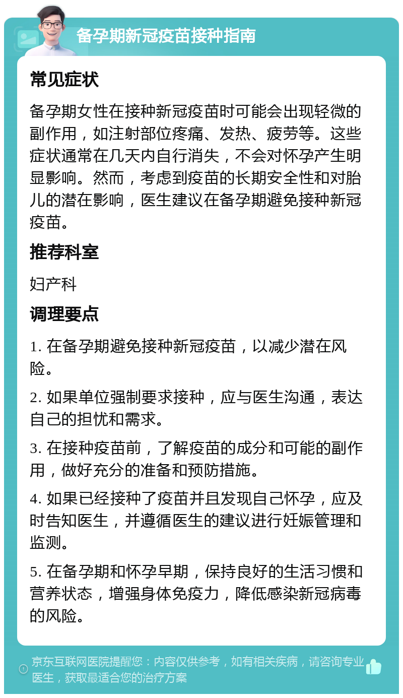 备孕期新冠疫苗接种指南 常见症状 备孕期女性在接种新冠疫苗时可能会出现轻微的副作用，如注射部位疼痛、发热、疲劳等。这些症状通常在几天内自行消失，不会对怀孕产生明显影响。然而，考虑到疫苗的长期安全性和对胎儿的潜在影响，医生建议在备孕期避免接种新冠疫苗。 推荐科室 妇产科 调理要点 1. 在备孕期避免接种新冠疫苗，以减少潜在风险。 2. 如果单位强制要求接种，应与医生沟通，表达自己的担忧和需求。 3. 在接种疫苗前，了解疫苗的成分和可能的副作用，做好充分的准备和预防措施。 4. 如果已经接种了疫苗并且发现自己怀孕，应及时告知医生，并遵循医生的建议进行妊娠管理和监测。 5. 在备孕期和怀孕早期，保持良好的生活习惯和营养状态，增强身体免疫力，降低感染新冠病毒的风险。