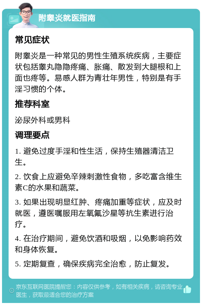 附睾炎就医指南 常见症状 附睾炎是一种常见的男性生殖系统疾病，主要症状包括睾丸隐隐疼痛、胀痛、散发到大腿根和上面也疼等。易感人群为青壮年男性，特别是有手淫习惯的个体。 推荐科室 泌尿外科或男科 调理要点 1. 避免过度手淫和性生活，保持生殖器清洁卫生。 2. 饮食上应避免辛辣刺激性食物，多吃富含维生素C的水果和蔬菜。 3. 如果出现明显红肿、疼痛加重等症状，应及时就医，遵医嘱服用左氧氟沙星等抗生素进行治疗。 4. 在治疗期间，避免饮酒和吸烟，以免影响药效和身体恢复。 5. 定期复查，确保疾病完全治愈，防止复发。