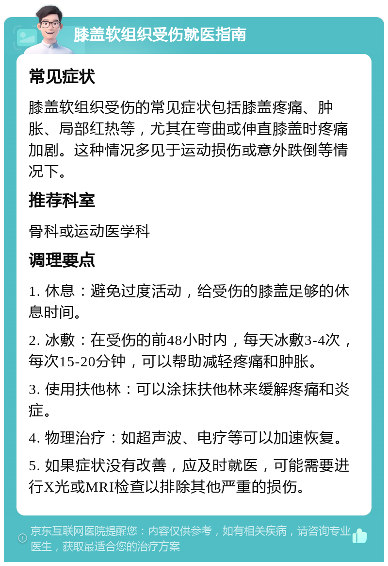 膝盖软组织受伤就医指南 常见症状 膝盖软组织受伤的常见症状包括膝盖疼痛、肿胀、局部红热等，尤其在弯曲或伸直膝盖时疼痛加剧。这种情况多见于运动损伤或意外跌倒等情况下。 推荐科室 骨科或运动医学科 调理要点 1. 休息：避免过度活动，给受伤的膝盖足够的休息时间。 2. 冰敷：在受伤的前48小时内，每天冰敷3-4次，每次15-20分钟，可以帮助减轻疼痛和肿胀。 3. 使用扶他林：可以涂抹扶他林来缓解疼痛和炎症。 4. 物理治疗：如超声波、电疗等可以加速恢复。 5. 如果症状没有改善，应及时就医，可能需要进行X光或MRI检查以排除其他严重的损伤。