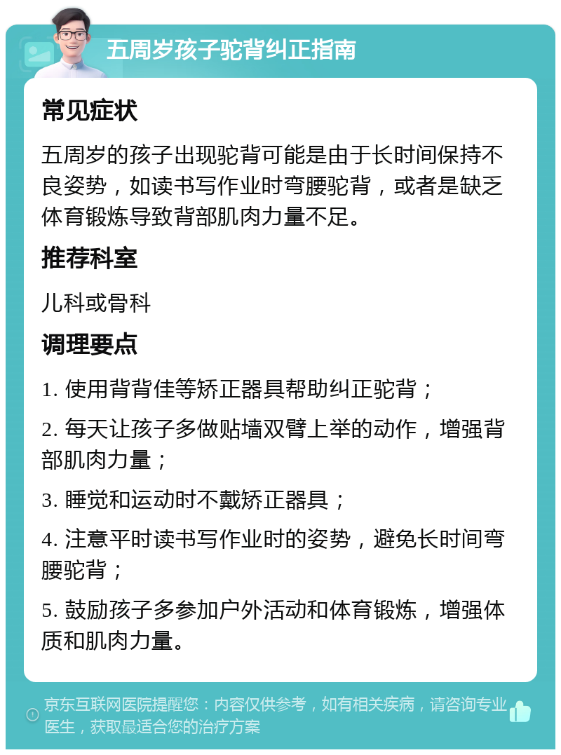 五周岁孩子驼背纠正指南 常见症状 五周岁的孩子出现驼背可能是由于长时间保持不良姿势，如读书写作业时弯腰驼背，或者是缺乏体育锻炼导致背部肌肉力量不足。 推荐科室 儿科或骨科 调理要点 1. 使用背背佳等矫正器具帮助纠正驼背； 2. 每天让孩子多做贴墙双臂上举的动作，增强背部肌肉力量； 3. 睡觉和运动时不戴矫正器具； 4. 注意平时读书写作业时的姿势，避免长时间弯腰驼背； 5. 鼓励孩子多参加户外活动和体育锻炼，增强体质和肌肉力量。