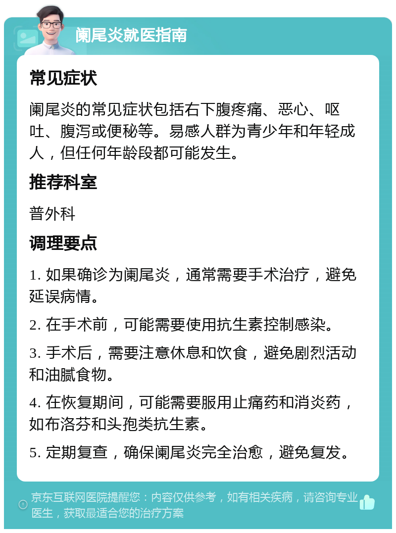 阑尾炎就医指南 常见症状 阑尾炎的常见症状包括右下腹疼痛、恶心、呕吐、腹泻或便秘等。易感人群为青少年和年轻成人，但任何年龄段都可能发生。 推荐科室 普外科 调理要点 1. 如果确诊为阑尾炎，通常需要手术治疗，避免延误病情。 2. 在手术前，可能需要使用抗生素控制感染。 3. 手术后，需要注意休息和饮食，避免剧烈活动和油腻食物。 4. 在恢复期间，可能需要服用止痛药和消炎药，如布洛芬和头孢类抗生素。 5. 定期复查，确保阑尾炎完全治愈，避免复发。