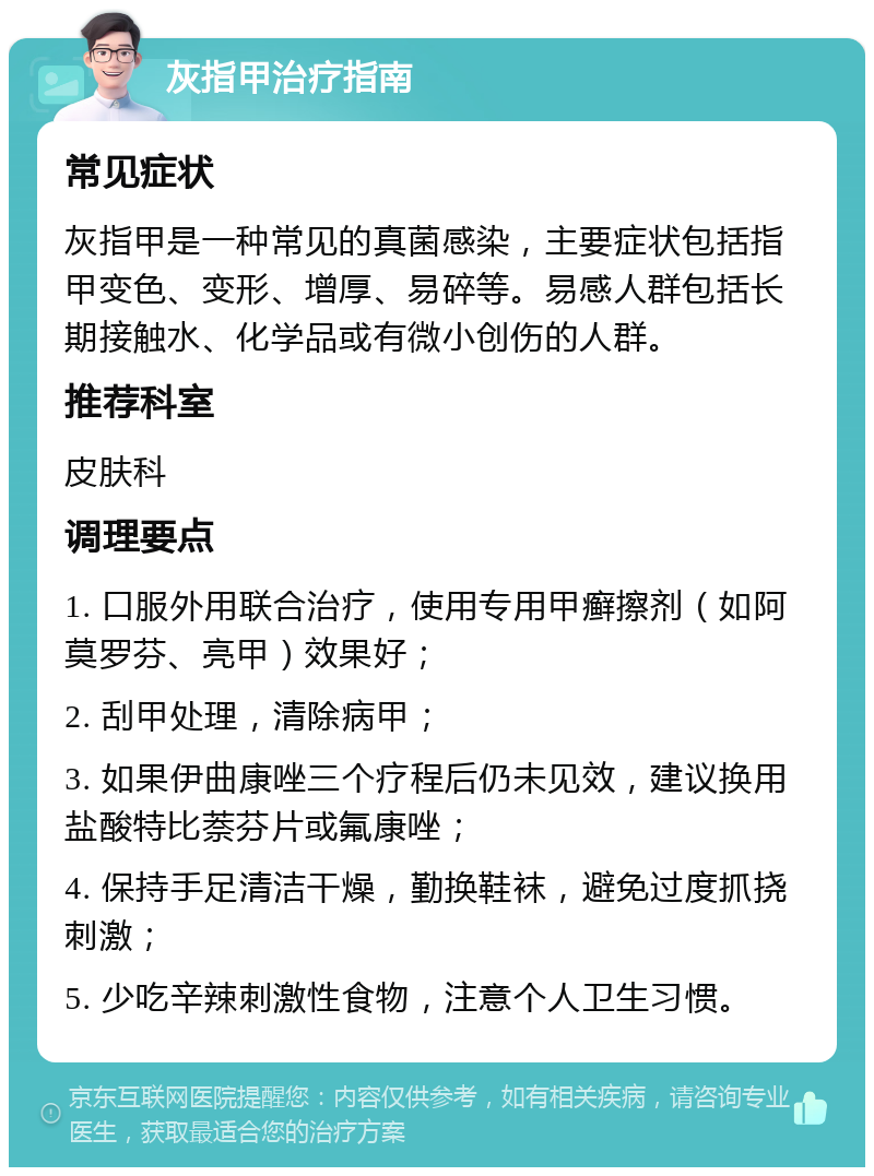 灰指甲治疗指南 常见症状 灰指甲是一种常见的真菌感染，主要症状包括指甲变色、变形、增厚、易碎等。易感人群包括长期接触水、化学品或有微小创伤的人群。 推荐科室 皮肤科 调理要点 1. 口服外用联合治疗，使用专用甲癣擦剂（如阿莫罗芬、亮甲）效果好； 2. 刮甲处理，清除病甲； 3. 如果伊曲康唑三个疗程后仍未见效，建议换用盐酸特比萘芬片或氟康唑； 4. 保持手足清洁干燥，勤换鞋袜，避免过度抓挠刺激； 5. 少吃辛辣刺激性食物，注意个人卫生习惯。