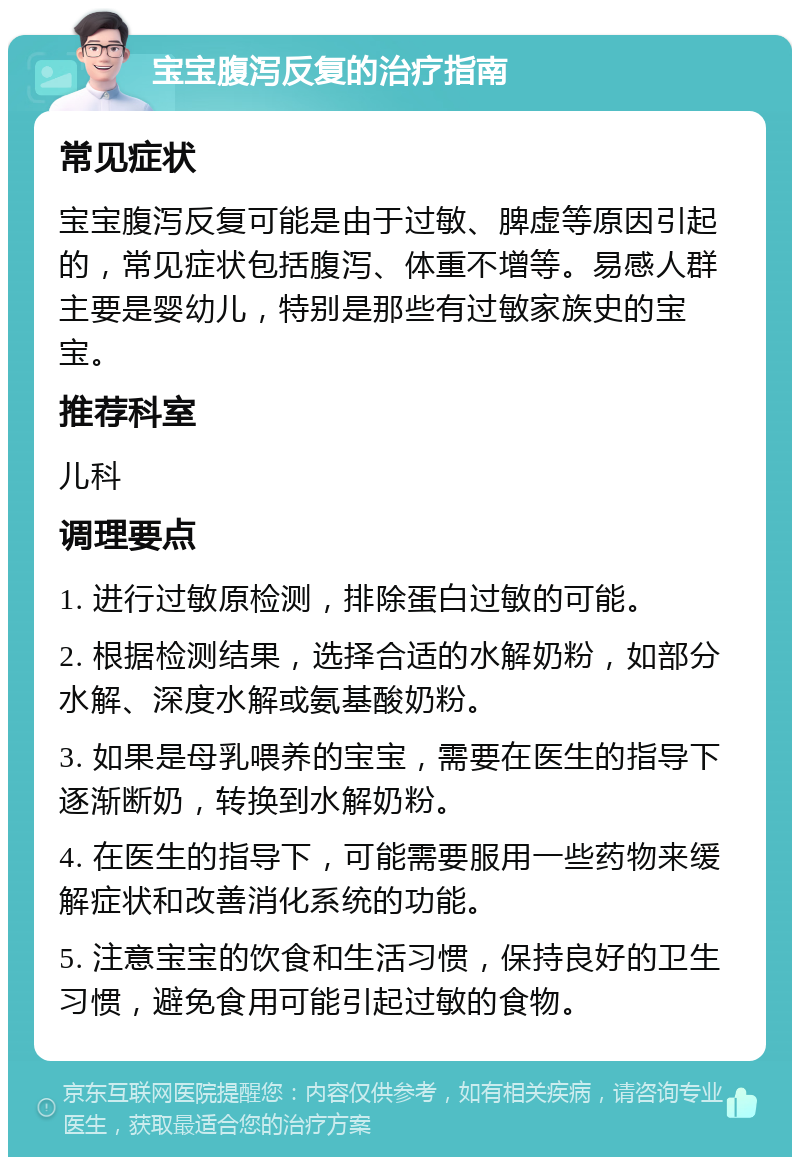 宝宝腹泻反复的治疗指南 常见症状 宝宝腹泻反复可能是由于过敏、脾虚等原因引起的，常见症状包括腹泻、体重不增等。易感人群主要是婴幼儿，特别是那些有过敏家族史的宝宝。 推荐科室 儿科 调理要点 1. 进行过敏原检测，排除蛋白过敏的可能。 2. 根据检测结果，选择合适的水解奶粉，如部分水解、深度水解或氨基酸奶粉。 3. 如果是母乳喂养的宝宝，需要在医生的指导下逐渐断奶，转换到水解奶粉。 4. 在医生的指导下，可能需要服用一些药物来缓解症状和改善消化系统的功能。 5. 注意宝宝的饮食和生活习惯，保持良好的卫生习惯，避免食用可能引起过敏的食物。