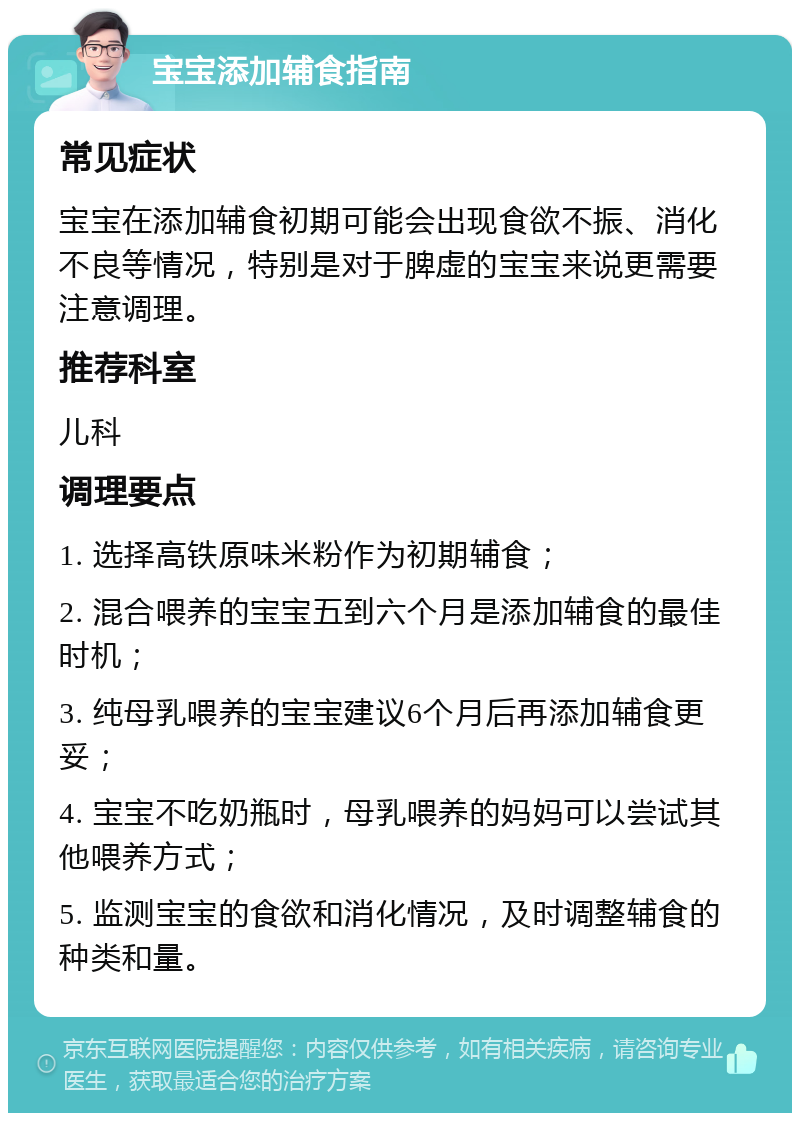 宝宝添加辅食指南 常见症状 宝宝在添加辅食初期可能会出现食欲不振、消化不良等情况，特别是对于脾虚的宝宝来说更需要注意调理。 推荐科室 儿科 调理要点 1. 选择高铁原味米粉作为初期辅食； 2. 混合喂养的宝宝五到六个月是添加辅食的最佳时机； 3. 纯母乳喂养的宝宝建议6个月后再添加辅食更妥； 4. 宝宝不吃奶瓶时，母乳喂养的妈妈可以尝试其他喂养方式； 5. 监测宝宝的食欲和消化情况，及时调整辅食的种类和量。