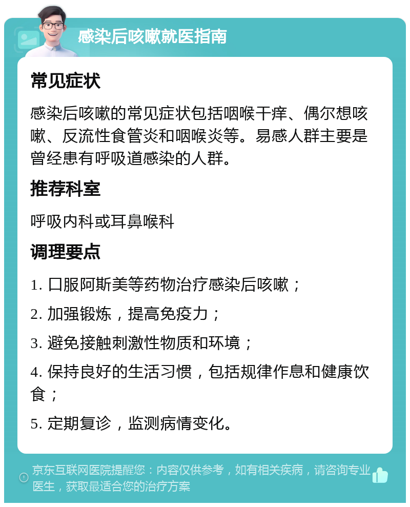 感染后咳嗽就医指南 常见症状 感染后咳嗽的常见症状包括咽喉干痒、偶尔想咳嗽、反流性食管炎和咽喉炎等。易感人群主要是曾经患有呼吸道感染的人群。 推荐科室 呼吸内科或耳鼻喉科 调理要点 1. 口服阿斯美等药物治疗感染后咳嗽； 2. 加强锻炼，提高免疫力； 3. 避免接触刺激性物质和环境； 4. 保持良好的生活习惯，包括规律作息和健康饮食； 5. 定期复诊，监测病情变化。