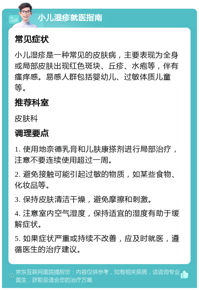 小儿湿疹就医指南 常见症状 小儿湿疹是一种常见的皮肤病，主要表现为全身或局部皮肤出现红色斑块、丘疹、水疱等，伴有瘙痒感。易感人群包括婴幼儿、过敏体质儿童等。 推荐科室 皮肤科 调理要点 1. 使用地奈德乳膏和儿肤康搽剂进行局部治疗，注意不要连续使用超过一周。 2. 避免接触可能引起过敏的物质，如某些食物、化妆品等。 3. 保持皮肤清洁干燥，避免摩擦和刺激。 4. 注意室内空气湿度，保持适宜的湿度有助于缓解症状。 5. 如果症状严重或持续不改善，应及时就医，遵循医生的治疗建议。