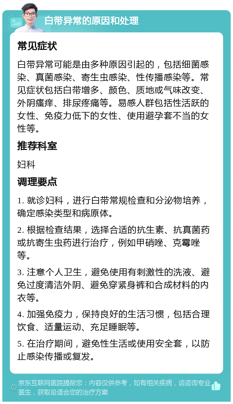 白带异常的原因和处理 常见症状 白带异常可能是由多种原因引起的，包括细菌感染、真菌感染、寄生虫感染、性传播感染等。常见症状包括白带增多、颜色、质地或气味改变、外阴瘙痒、排尿疼痛等。易感人群包括性活跃的女性、免疫力低下的女性、使用避孕套不当的女性等。 推荐科室 妇科 调理要点 1. 就诊妇科，进行白带常规检查和分泌物培养，确定感染类型和病原体。 2. 根据检查结果，选择合适的抗生素、抗真菌药或抗寄生虫药进行治疗，例如甲硝唑、克霉唑等。 3. 注意个人卫生，避免使用有刺激性的洗液、避免过度清洁外阴、避免穿紧身裤和合成材料的内衣等。 4. 加强免疫力，保持良好的生活习惯，包括合理饮食、适量运动、充足睡眠等。 5. 在治疗期间，避免性生活或使用安全套，以防止感染传播或复发。