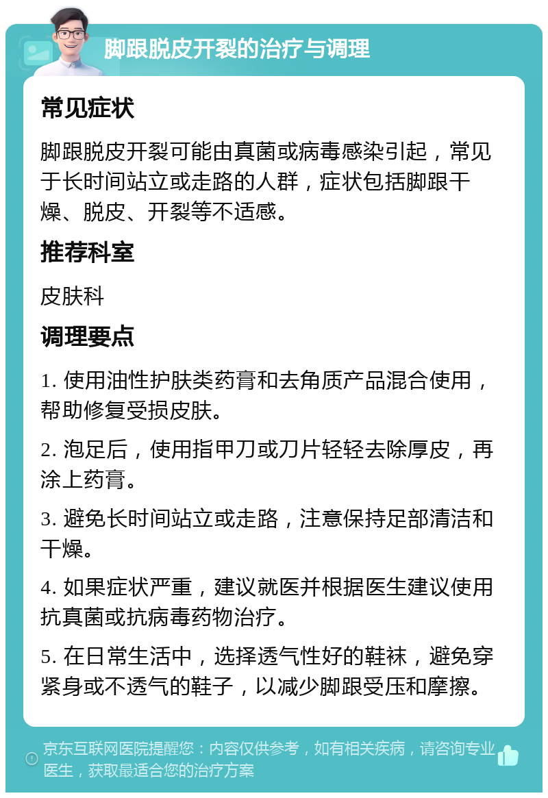 脚跟脱皮开裂的治疗与调理 常见症状 脚跟脱皮开裂可能由真菌或病毒感染引起，常见于长时间站立或走路的人群，症状包括脚跟干燥、脱皮、开裂等不适感。 推荐科室 皮肤科 调理要点 1. 使用油性护肤类药膏和去角质产品混合使用，帮助修复受损皮肤。 2. 泡足后，使用指甲刀或刀片轻轻去除厚皮，再涂上药膏。 3. 避免长时间站立或走路，注意保持足部清洁和干燥。 4. 如果症状严重，建议就医并根据医生建议使用抗真菌或抗病毒药物治疗。 5. 在日常生活中，选择透气性好的鞋袜，避免穿紧身或不透气的鞋子，以减少脚跟受压和摩擦。