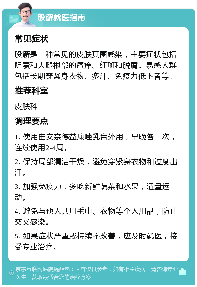 股癣就医指南 常见症状 股癣是一种常见的皮肤真菌感染，主要症状包括阴囊和大腿根部的瘙痒、红斑和脱屑。易感人群包括长期穿紧身衣物、多汗、免疫力低下者等。 推荐科室 皮肤科 调理要点 1. 使用曲安奈德益康唑乳膏外用，早晚各一次，连续使用2-4周。 2. 保持局部清洁干燥，避免穿紧身衣物和过度出汗。 3. 加强免疫力，多吃新鲜蔬菜和水果，适量运动。 4. 避免与他人共用毛巾、衣物等个人用品，防止交叉感染。 5. 如果症状严重或持续不改善，应及时就医，接受专业治疗。