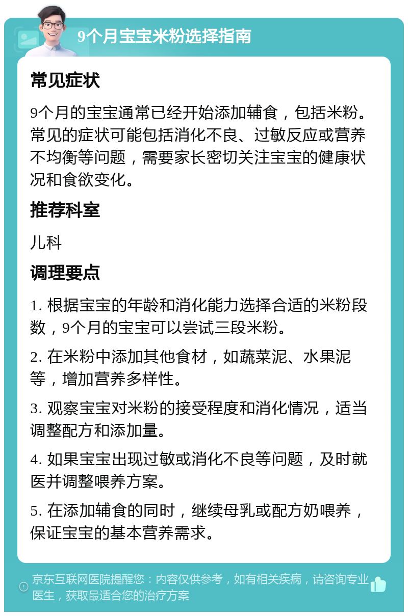 9个月宝宝米粉选择指南 常见症状 9个月的宝宝通常已经开始添加辅食，包括米粉。常见的症状可能包括消化不良、过敏反应或营养不均衡等问题，需要家长密切关注宝宝的健康状况和食欲变化。 推荐科室 儿科 调理要点 1. 根据宝宝的年龄和消化能力选择合适的米粉段数，9个月的宝宝可以尝试三段米粉。 2. 在米粉中添加其他食材，如蔬菜泥、水果泥等，增加营养多样性。 3. 观察宝宝对米粉的接受程度和消化情况，适当调整配方和添加量。 4. 如果宝宝出现过敏或消化不良等问题，及时就医并调整喂养方案。 5. 在添加辅食的同时，继续母乳或配方奶喂养，保证宝宝的基本营养需求。