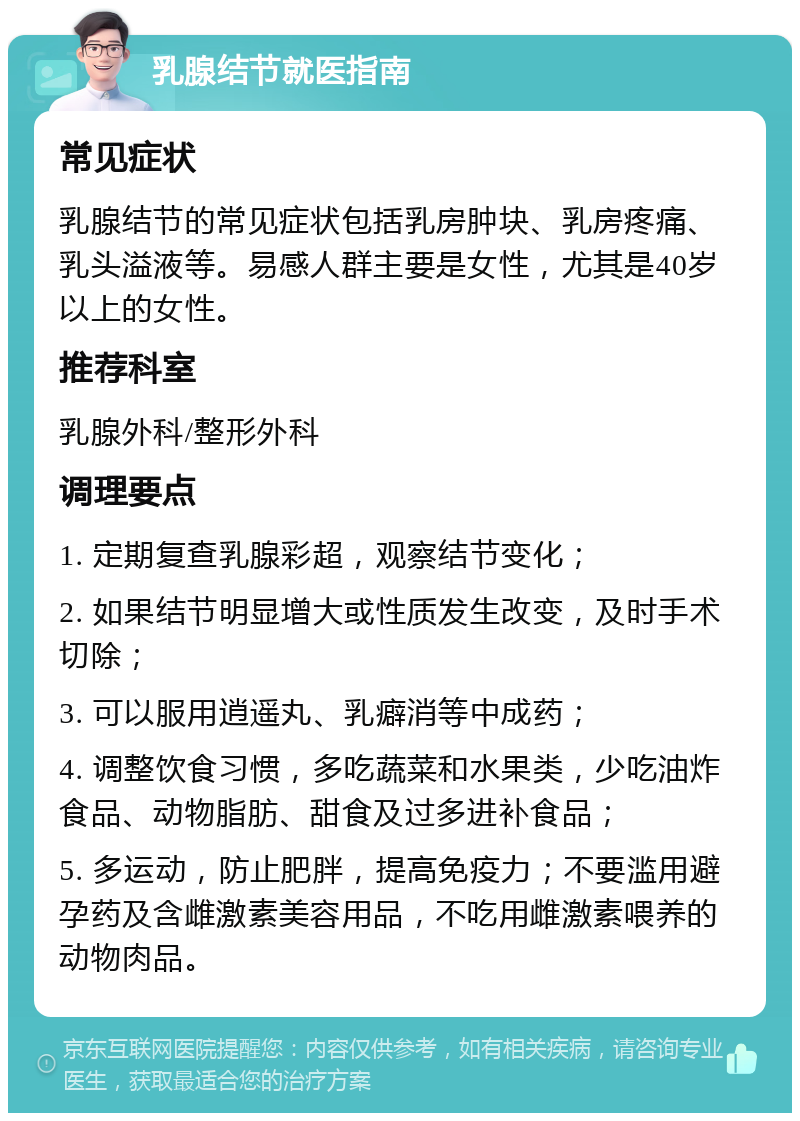 乳腺结节就医指南 常见症状 乳腺结节的常见症状包括乳房肿块、乳房疼痛、乳头溢液等。易感人群主要是女性，尤其是40岁以上的女性。 推荐科室 乳腺外科/整形外科 调理要点 1. 定期复查乳腺彩超，观察结节变化； 2. 如果结节明显增大或性质发生改变，及时手术切除； 3. 可以服用逍遥丸、乳癖消等中成药； 4. 调整饮食习惯，多吃蔬菜和水果类，少吃油炸食品、动物脂肪、甜食及过多进补食品； 5. 多运动，防止肥胖，提高免疫力；不要滥用避孕药及含雌激素美容用品，不吃用雌激素喂养的动物肉品。