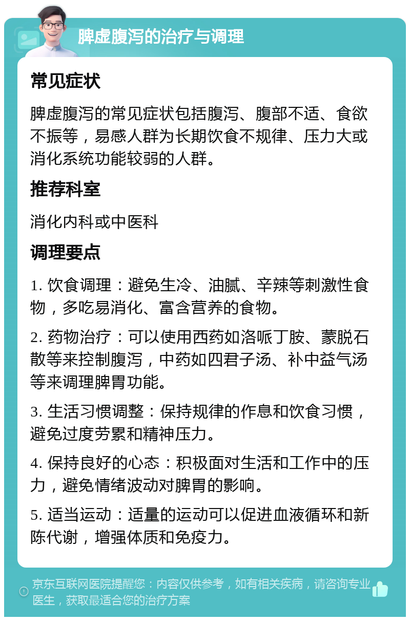 脾虚腹泻的治疗与调理 常见症状 脾虚腹泻的常见症状包括腹泻、腹部不适、食欲不振等，易感人群为长期饮食不规律、压力大或消化系统功能较弱的人群。 推荐科室 消化内科或中医科 调理要点 1. 饮食调理：避免生冷、油腻、辛辣等刺激性食物，多吃易消化、富含营养的食物。 2. 药物治疗：可以使用西药如洛哌丁胺、蒙脱石散等来控制腹泻，中药如四君子汤、补中益气汤等来调理脾胃功能。 3. 生活习惯调整：保持规律的作息和饮食习惯，避免过度劳累和精神压力。 4. 保持良好的心态：积极面对生活和工作中的压力，避免情绪波动对脾胃的影响。 5. 适当运动：适量的运动可以促进血液循环和新陈代谢，增强体质和免疫力。